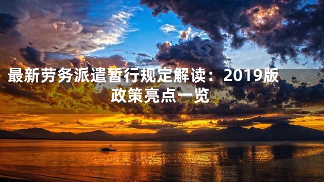 最新劳务派遣暂行规定解读：2019版政策亮点一览