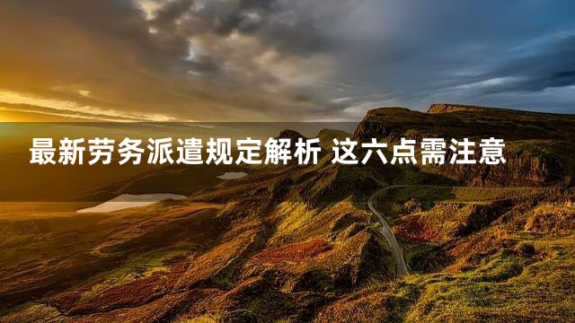最新劳务派遣规定解析 这六点需注意