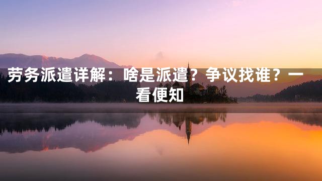 劳务派遣详解：啥是派遣？争议找谁？一看便知