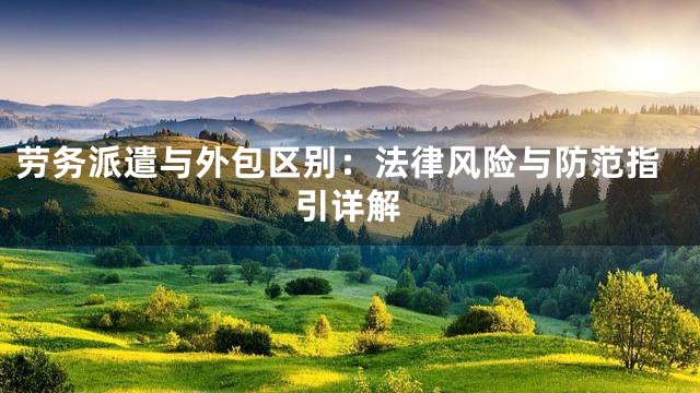 劳务派遣与外包区别：法律风险与防范指引详解