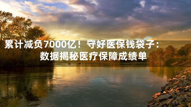 累计减负7000亿！守好医保钱袋子：数据揭秘医疗保障成绩单