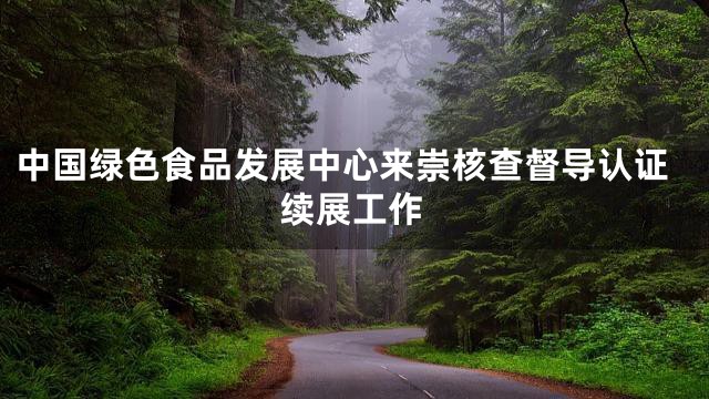 中国绿色食品发展中心来崇核查督导认证续展工作