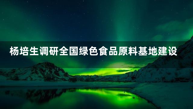杨培生调研全国绿色食品原料基地建设