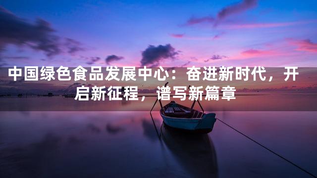中国绿色食品发展中心：奋进新时代，开启新征程，谱写新篇章