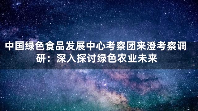 中国绿色食品发展中心考察团来澄考察调研：深入探讨绿色农业未来