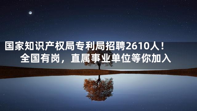 国家知识产权局专利局招聘2610人！全国有岗，直属事业单位等你加入