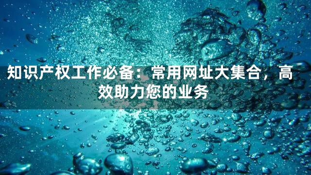 知识产权工作必备：常用网址大集合，高效助力您的业务