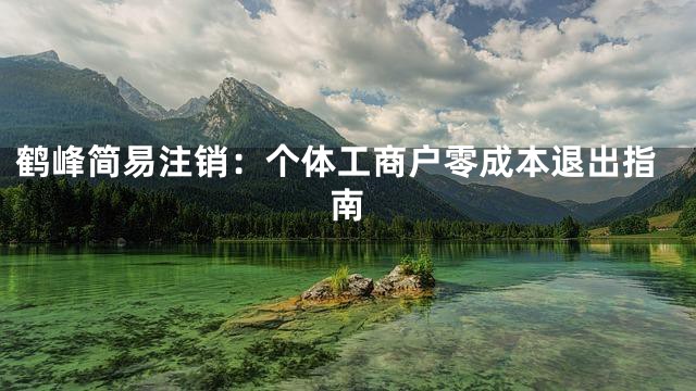 鹤峰简易注销：个体工商户零成本退出指南