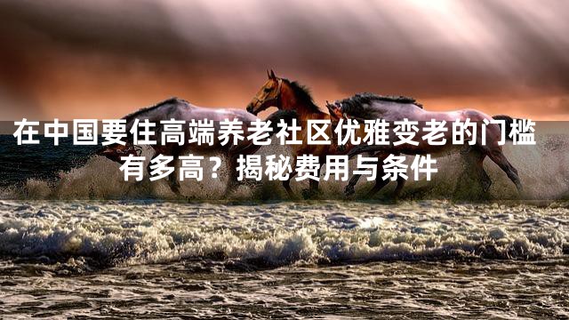 在中国要住高端养老社区优雅变老的门槛有多高？揭秘费用与条件