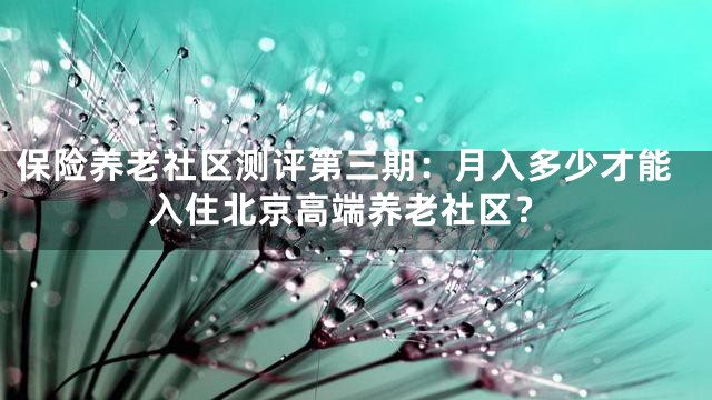 保险养老社区测评第三期：月入多少才能入住北京高端养老社区？