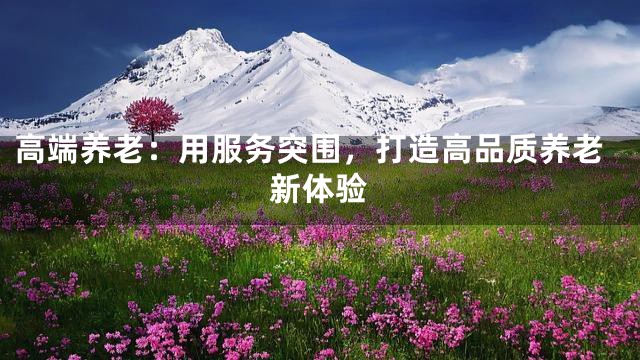 高端养老：用服务突围，打造高品质养老新体验