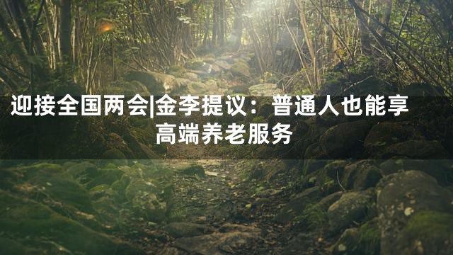迎接全国两会|金李提议：普通人也能享高端养老服务