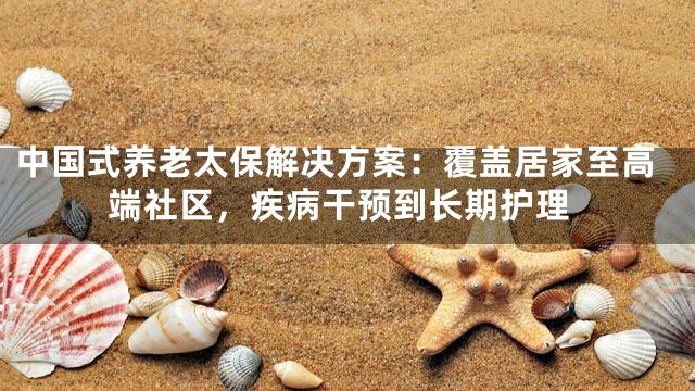 中国式养老太保解决方案：覆盖居家至高端社区，疾病干预到长期护理