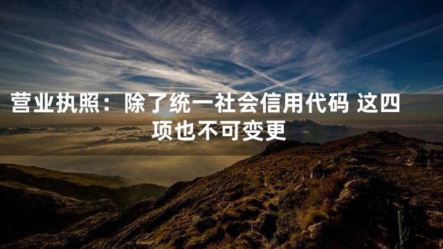 营业执照：除了统一社会信用代码 这四项也不可变更