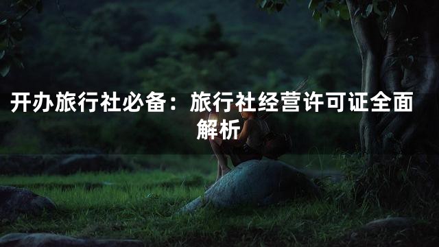 开办旅行社必备：旅行社经营许可证全面解析