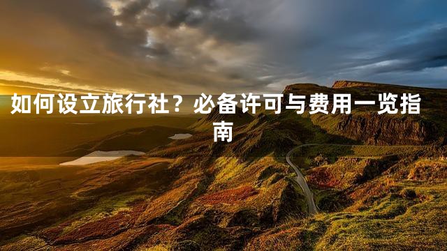 如何设立旅行社？必备许可与费用一览指南