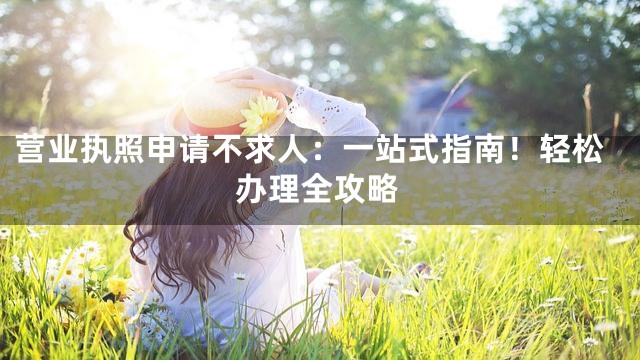 营业执照申请不求人：一站式指南！轻松办理全攻略
