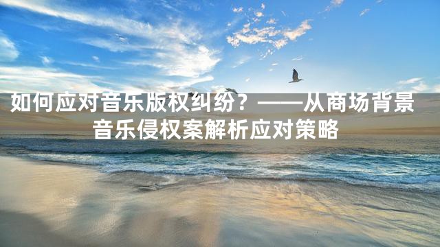 如何应对音乐版权纠纷？——从商场背景音乐侵权案解析应对策略