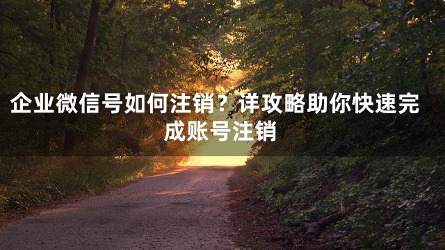 企业微信号如何注销？详攻略助你快速完成账号注销