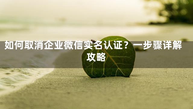 如何取消企业微信实名认证？一步骤详解攻略