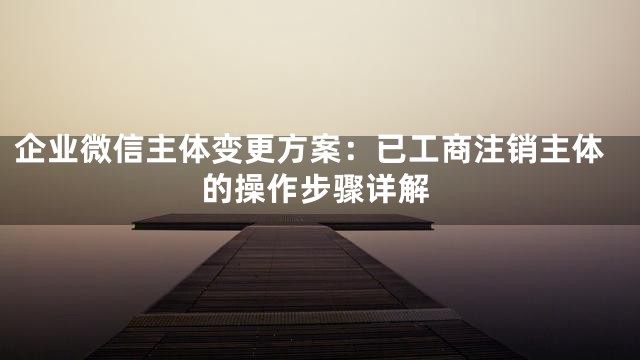 企业微信主体变更方案：已工商注销主体的操作步骤详解