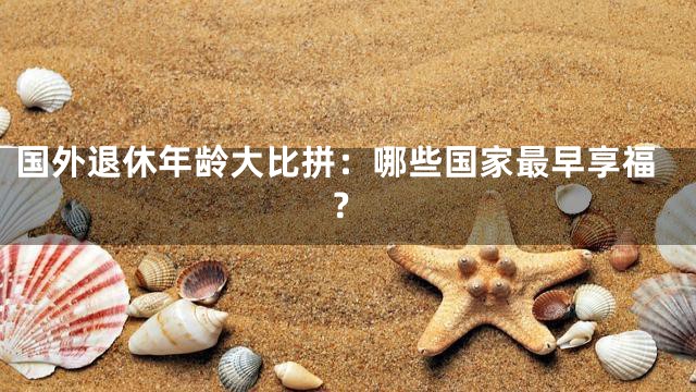 国外退休年龄大比拼：哪些国家最早享福？