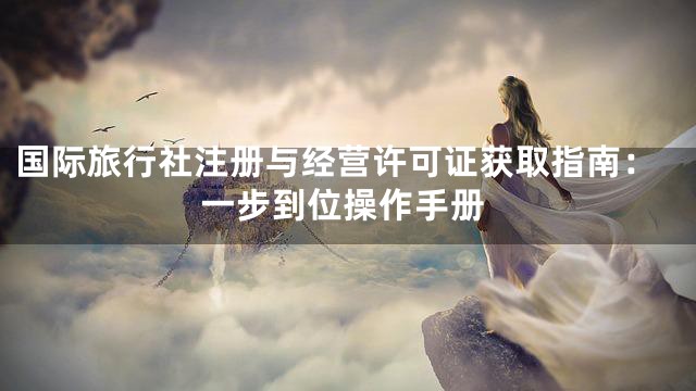 国际旅行社注册与经营许可证获取指南：一步到位操作手册