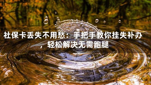 社保卡丢失不用愁：手把手教你挂失补办，轻松解决无需跑腿