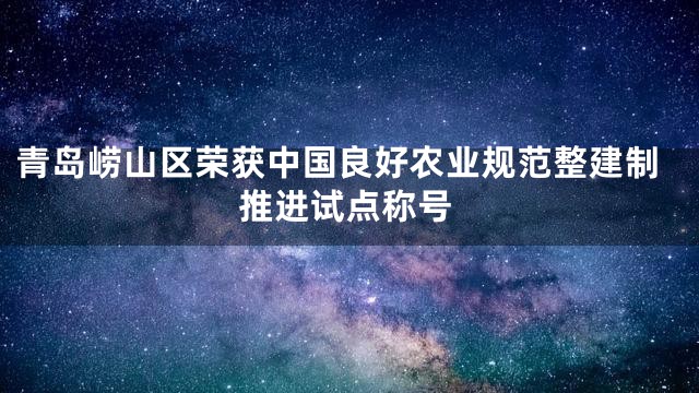 青岛崂山区荣获中国良好农业规范整建制推进试点称号