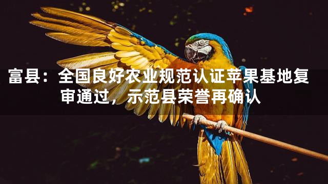 富县：全国良好农业规范认证苹果基地复审通过，示范县荣誉再确认