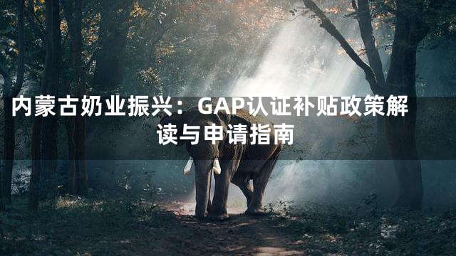 内蒙古奶业振兴：GAP认证补贴政策解读与申请指南