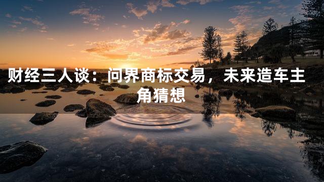 财经三人谈：问界商标交易，未来造车主角猜想