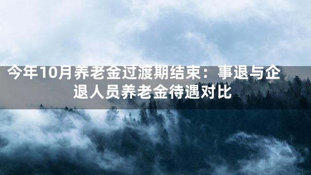 今年10月养老金过渡期结束：事退与企退人员养老金待遇对比