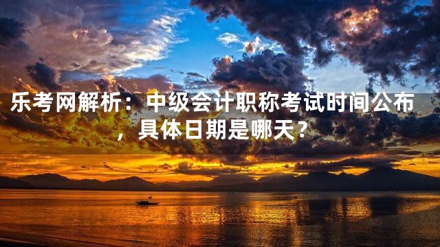 乐考网解析：中级会计职称考试时间公布，具体日期是哪天？