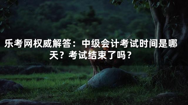 乐考网权威解答：中级会计考试时间是哪天？考试结束了吗？