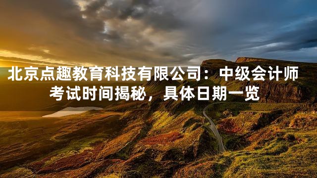 北京点趣教育科技有限公司：中级会计师考试时间揭秘，具体日期一览