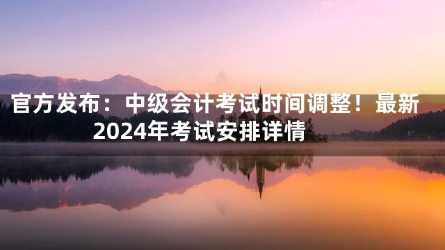 官方发布：中级会计考试时间调整！最新2024年考试安排详情