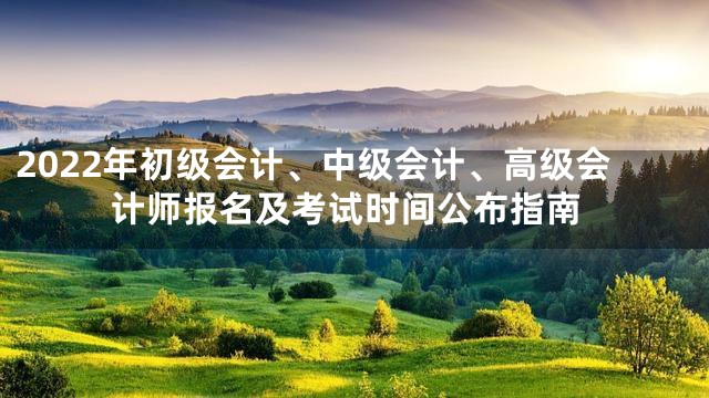 2022年初级会计、中级会计、高级会计师报名及考试时间公布指南