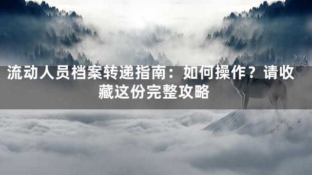 流动人员档案转递指南：如何操作？请收藏这份完整攻略