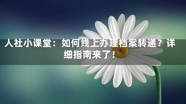 人社小课堂：如何线上办理档案转递？详细指南来了！