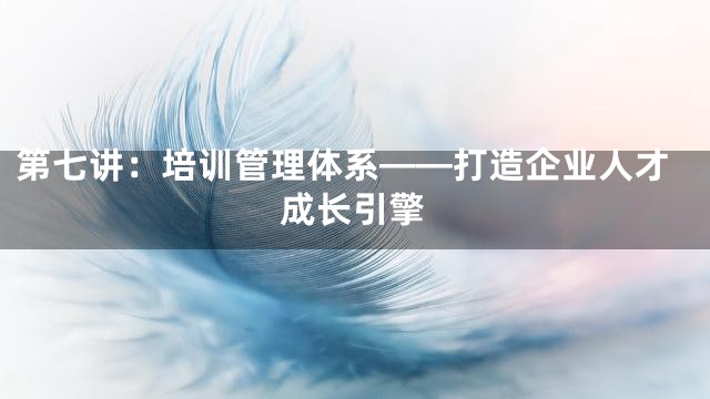 第七讲：培训管理体系——打造企业人才成长引擎
