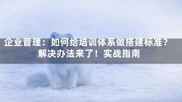 企业管理：如何给培训体系做搭建标准？解决办法来了！实战指南