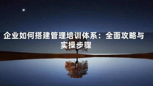 企业如何搭建管理培训体系：全面攻略与实操步骤