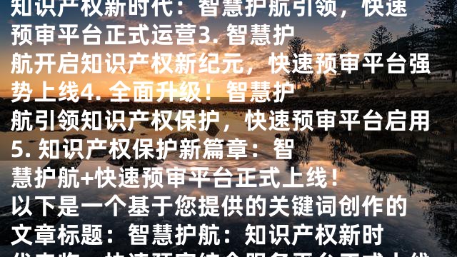 1. 

智慧护航：知识产权保护新时代来临，快速预审平台上线

2. 

知识产权新时代：智慧护航引领，快速预审平台正式运营

3. 

智慧护航开启知识产权新纪元，快速预审平台强势上线

4. 

全面升级！智慧护航引领知识产权保护，快速预审平台启用

5. 

知识产权保护新篇章：智慧护航+快速预审平台正式上线！
  
以下是一个基于您提供的关键词创作的文章标题：

智慧护航：知识产权新时代来临，快速预审综合服务平台正式上线！