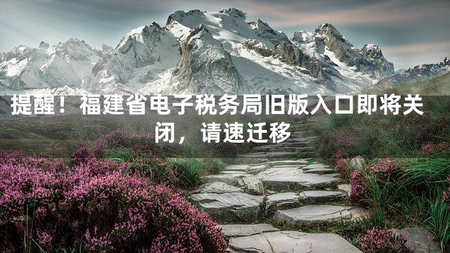 提醒！福建省电子税务局旧版入口即将关闭，请速迁移