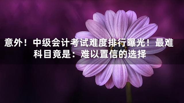 意外！中级会计考试难度排行曝光！最难科目竟是：难以置信的选择