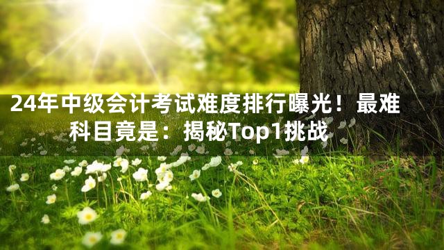 24年中级会计考试难度排行曝光！最难科目竟是：揭秘Top1挑战