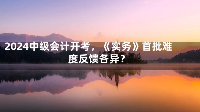 2024中级会计开考，《实务》首批难度反馈各异？