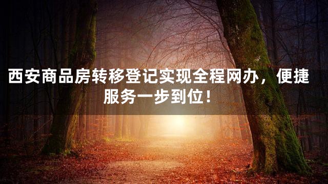 西安商品房转移登记实现全程网办，便捷服务一步到位！