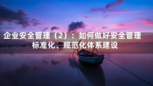 企业安全管理（2）：如何做好安全管理标准化、规范化体系建设